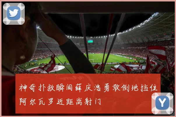 神奇扑救瞬间薛庆浩勇敢倒地挡住阿尔瓦罗近距离射门