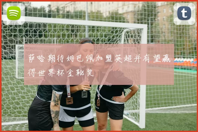 萨哈期待姆巴佩加盟英超并有望赢得世界杯金靴奖
