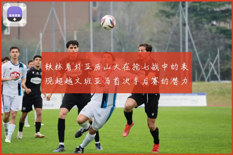铁林看好亚历山大在抢七战中的表现超越文班亚马首次季后赛的潜力