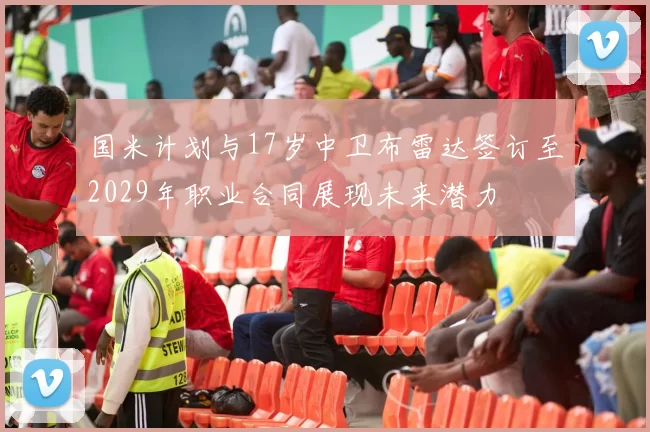 国米计划与17岁中卫布雷达签订至2029年职业合同展现未来潜力