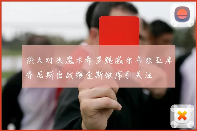 热火对决魔术希罗鲍威尔韦尔亚库乔尼斯出战维金斯缺席引关注