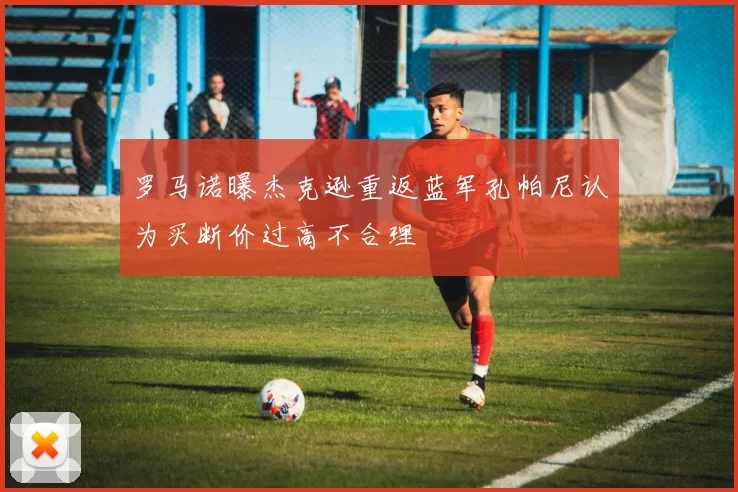 罗马诺曝杰克逊重返蓝军孔帕尼认为买断价过高不合理
