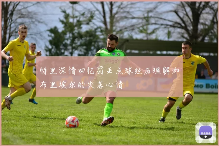 特里深情回忆罚丢点球经历理解加布里埃尔的失落心情
