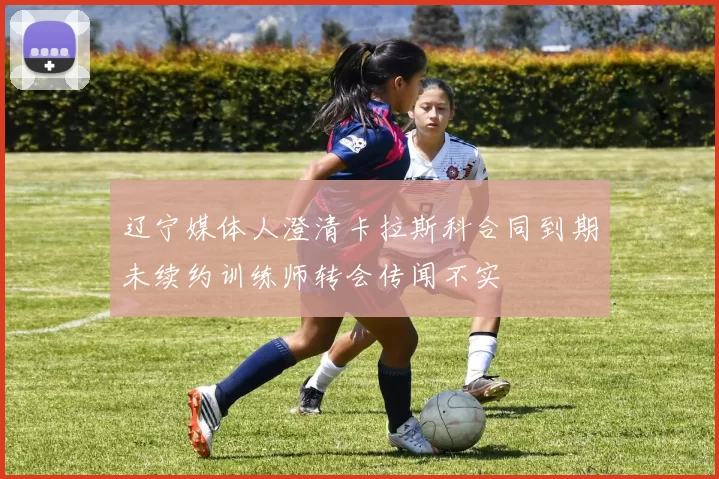 辽宁媒体人澄清卡拉斯科合同到期未续约训练师转会传闻不实
