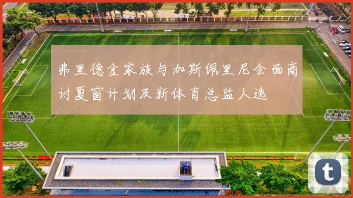 弗里德金家族与加斯佩里尼会面商讨夏窗计划及新体育总监人选
