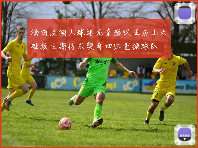 杨鸣谈湖人球迷无奈感叹亚历山大难救主期待东契奇回归重振球队