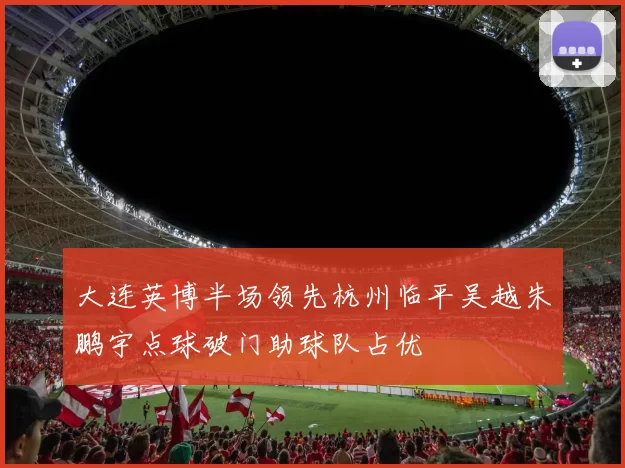 大连英博半场领先杭州临平吴越朱鹏宇点球破门助球队占优