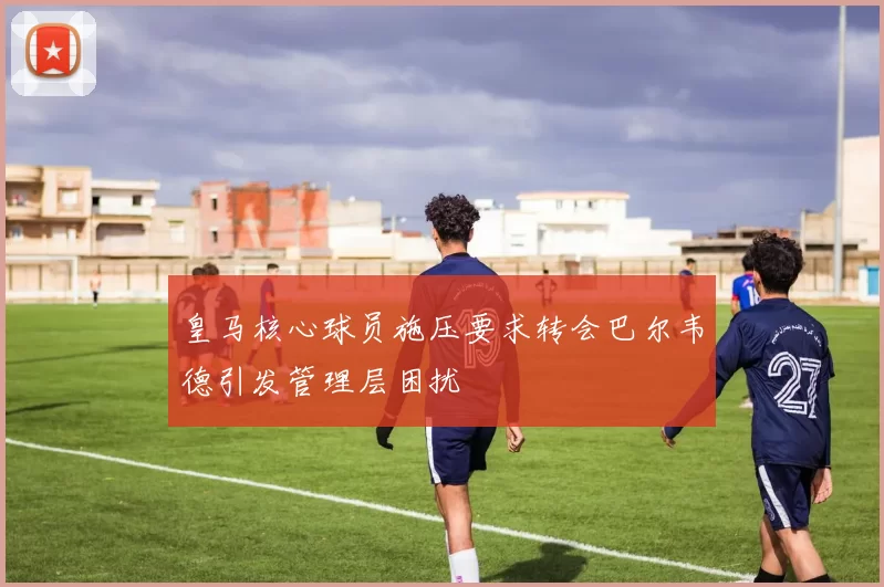 皇马核心球员施压要求转会巴尔韦德引发管理层困扰