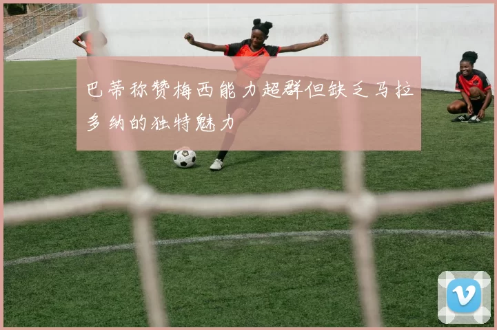 巴蒂称赞梅西能力超群但缺乏马拉多纳的独特魅力