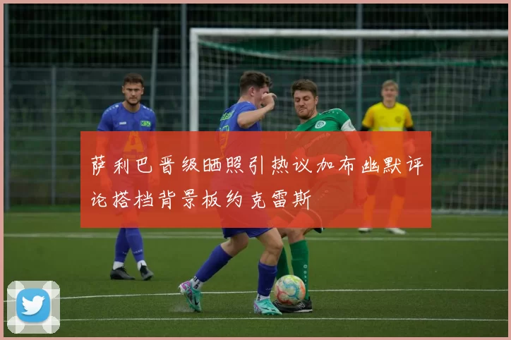 萨利巴晋级晒照引热议加布幽默评论搭档背景板约克雷斯