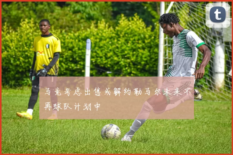 马竞考虑出售或解约勒马尔未来不再球队计划中