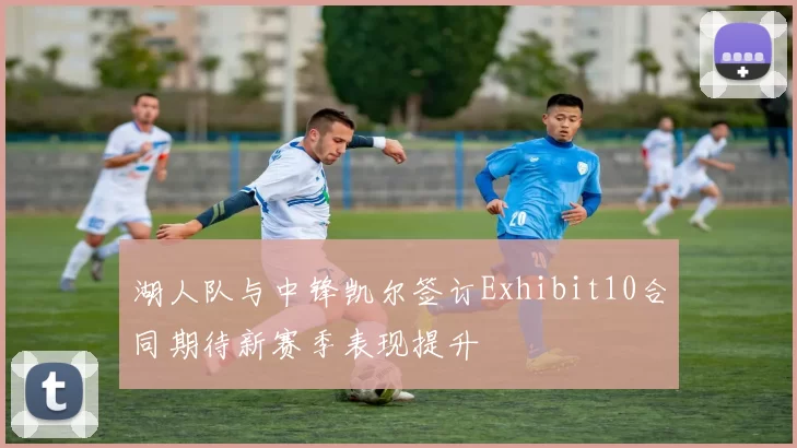 湖人队与中锋凯尔签订Exhibit10合同期待新赛季表现提升