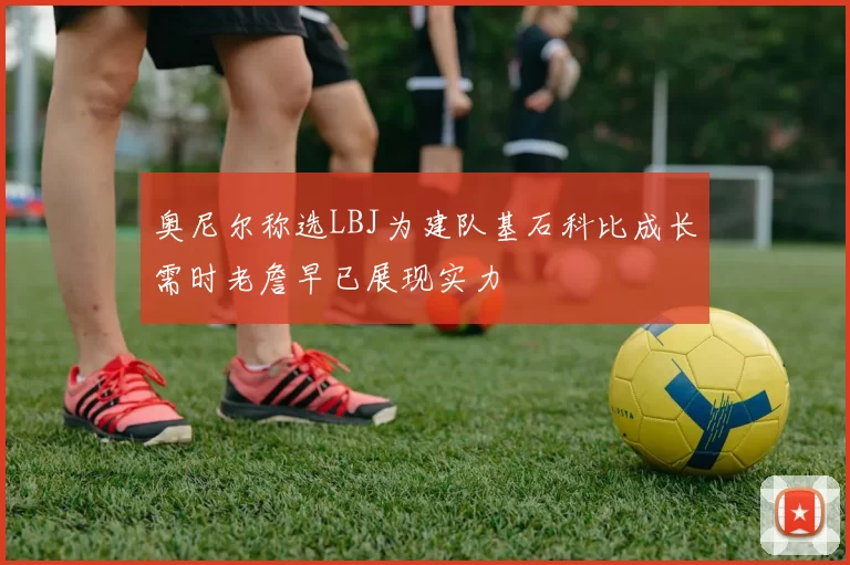奥尼尔称选LBJ为建队基石科比成长需时老詹早已展现实力