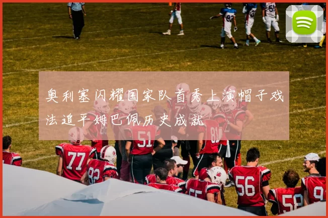 奥利塞闪耀国家队首秀上演帽子戏法追平姆巴佩历史成就