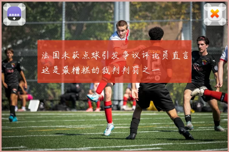 法国未获点球引发争议评论员直言这是最糟糕的裁判判罚之一