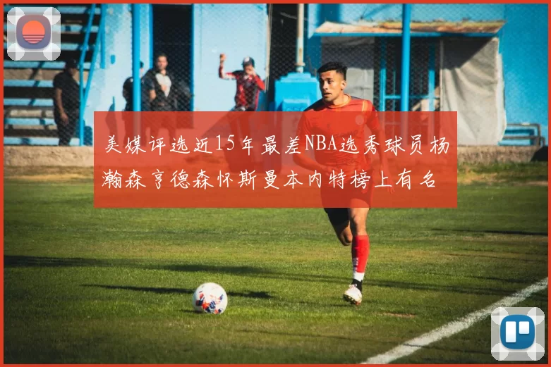 美媒评选近15年最差NBA选秀球员杨瀚森亨德森怀斯曼本内特榜上有名