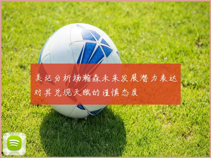 美记分析杨瀚森未来发展潜力表达对其兑现天赋的谨慎态度