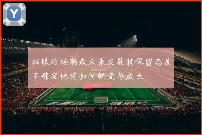 拓媒对杨瀚森未来发展持保留态度不确定他将如何蜕变与成长