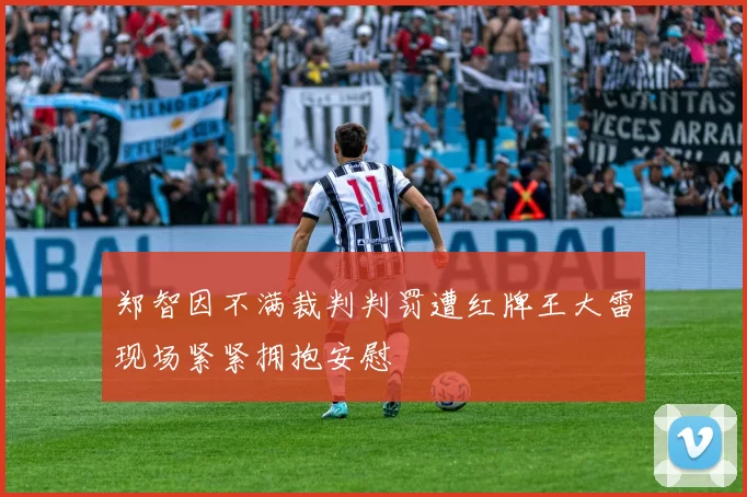 郑智因不满裁判判罚遭红牌王大雷现场紧紧拥抱安慰