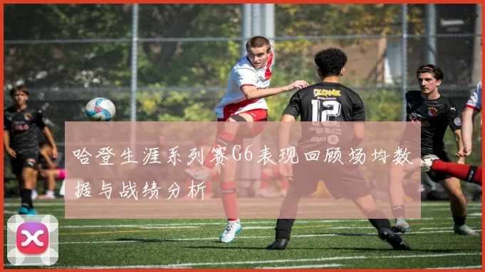 哈登生涯系列赛G6表现回顾场均数据与战绩分析
