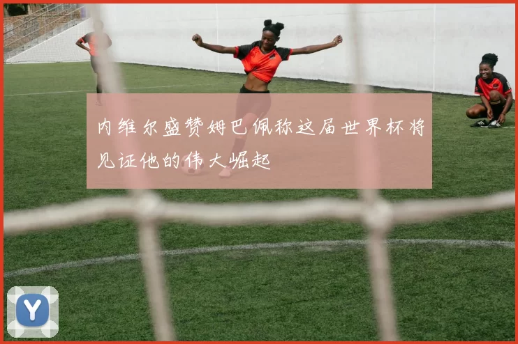 内维尔盛赞姆巴佩称这届世界杯将见证他的伟大崛起