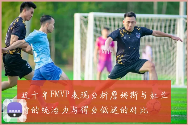 近十年FMVP表现分析詹姆斯与杜兰特的统治力与得分低迷的对比
