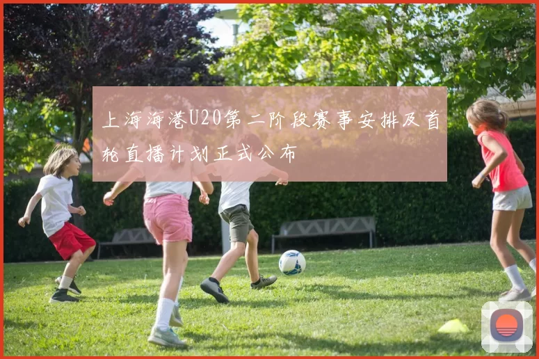 上海海港U20第二阶段赛事安排及首轮直播计划正式公布