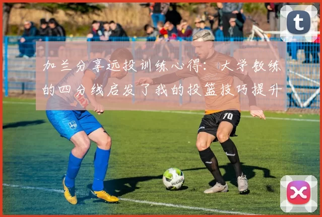 加兰分享远投训练心得：大学教练的四分线启发了我的投篮技巧提升之路