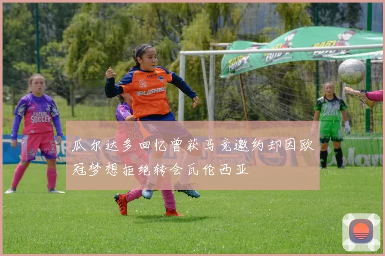 瓜尔达多回忆曾获马竞邀约却因欧冠梦想拒绝转会瓦伦西亚