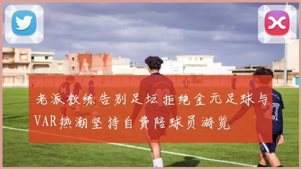 老派教练告别足坛拒绝金元足球与VAR热潮坚持自费陪球员游览