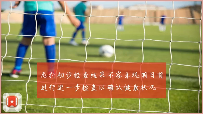 尼科初步检查结果不容乐观明日将进行进一步检查以确认健康状况