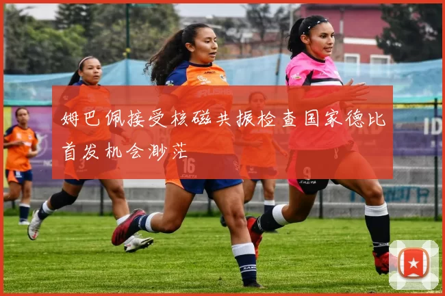 姆巴佩接受核磁共振检查国家德比首发机会渺茫