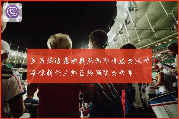 罗马诺透露迪奥尼西即将成为沃特福德新任主帅签约期限为两年