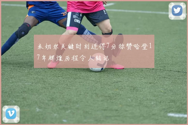 米切尔关键时刻连得7分称赞哈登17年辉煌历程令人铭记